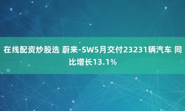 在线配资炒股选 蔚来-SW5月交付23231辆汽车 同比增长13.1%