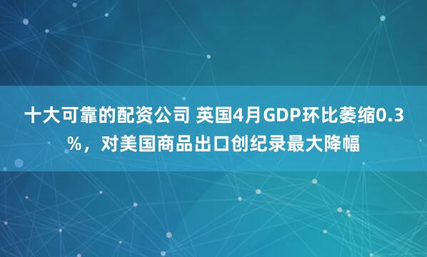 十大可靠的配资公司 英国4月GDP环比萎缩0.3%，对美国商品出口创纪录最大降幅