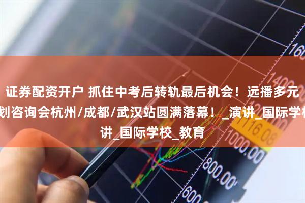 证券配资开户 抓住中考后转轨最后机会！远播多元升学规划咨询会杭州/成都/武汉站圆满落幕！_演讲_国际学校_教育