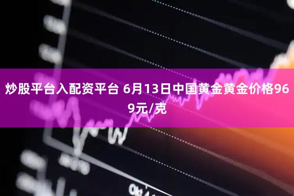 炒股平台入配资平台 6月13日中国黄金黄金价格969元/克