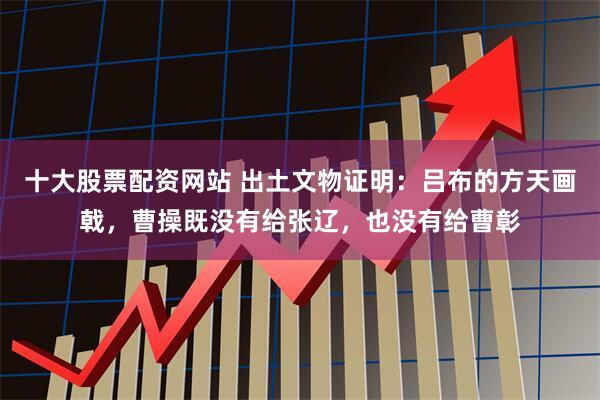 十大股票配资网站 出土文物证明：吕布的方天画戟，曹操既没有给张辽，也没有给曹彰