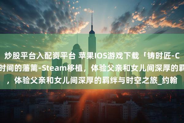 炒股平台入配资平台 苹果IOS游戏下载「铸时匠-Clocker」-爱能跨越时间的藩篱-Steam移植，体验父亲和女儿间深厚的羁绊与时空之旅_约翰