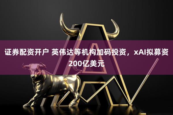 证券配资开户 英伟达等机构加码投资，xAI拟募资200亿美元