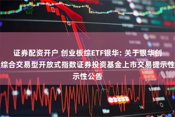 证券配资开户 创业板综ETF银华: 关于银华创业板综合交易型开放式指数证券投资基金上市交易提示性公告