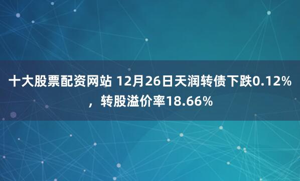 十大股票配资网站 12月26日天润转债下跌0.12%,转股溢价率18.66%