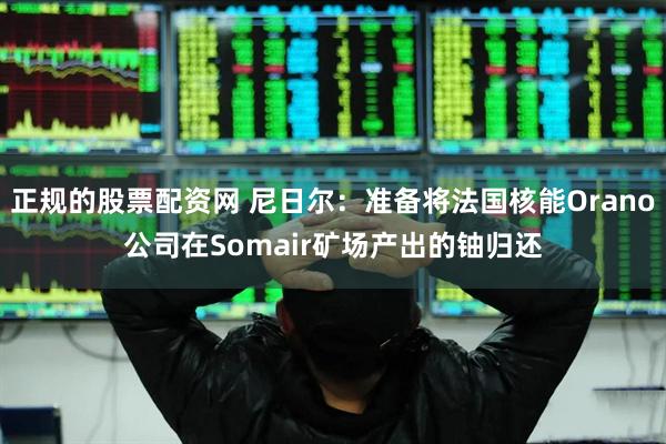 正规的股票配资网 尼日尔：准备将法国核能Orano公司在Somair矿场产出的铀归还