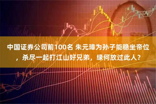 中国证券公司前100名 朱元璋为孙子能稳坐帝位，杀尽一起打江山好兄弟，缘何放过此人？