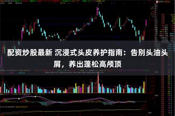 配资炒股最新 沉浸式头皮养护指南：告别头油头屑，养出蓬松高颅顶