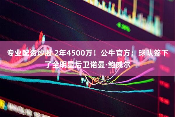 专业配资炒股 2年4500万！公牛官方：球队签下了全明星后卫诺曼·鲍威尔