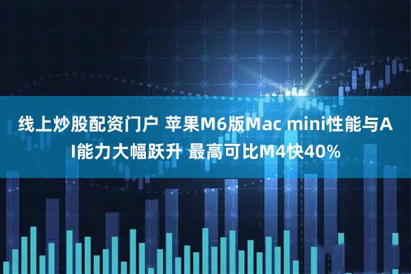 线上炒股配资门户 苹果M6版Mac mini性能与AI能力大幅跃升 最高可比M4快40%
