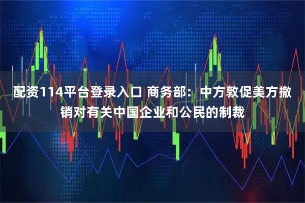 配资114平台登录入口 商务部：中方敦促美方撤销对有关中国企业和公民的制裁