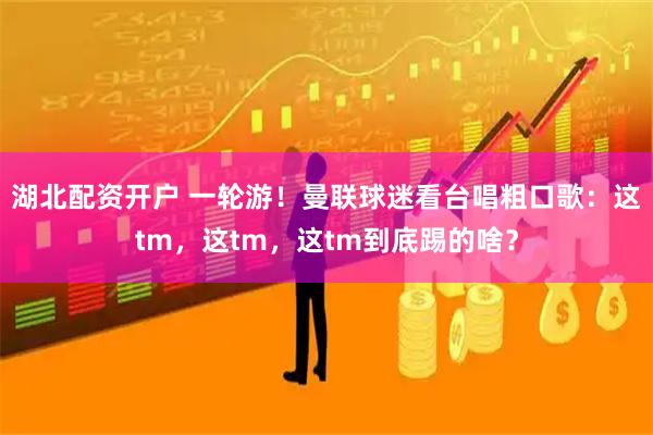 湖北配资开户 一轮游！曼联球迷看台唱粗口歌：这tm，这tm，这tm到底踢的啥？