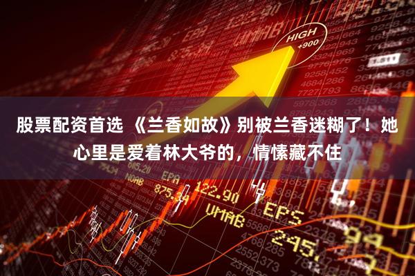 股票配资首选 《兰香如故》别被兰香迷糊了！她心里是爱着林大爷的，情愫藏不住